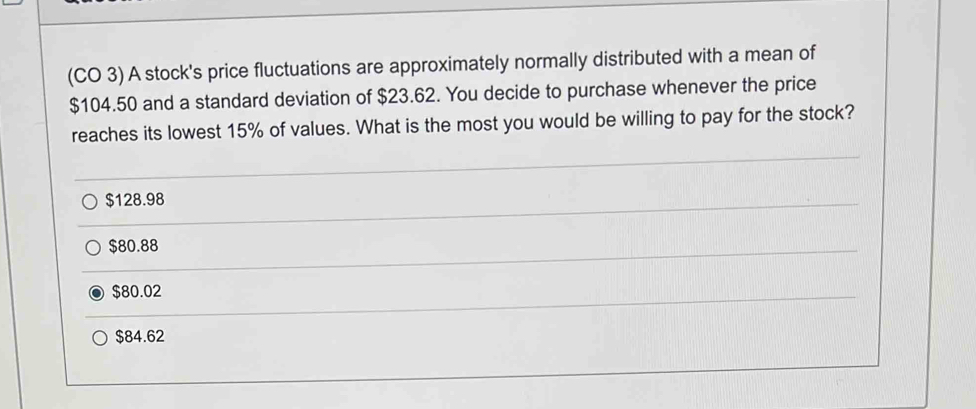 (CO 3) A stock's price fluctuations are approximately normally distributed with a mean of
$104.50 and a standard deviation of $23.62. You decide to purchase whenever the price
reaches its lowest 15% of values. What is the most you would be willing to pay for the stock?
$128.98
$80.88
$80.02
$84.62