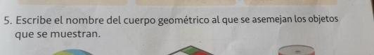 Escribe el nombre del cuerpo geométrico al que se asemejan los objetos 
que se muestran.