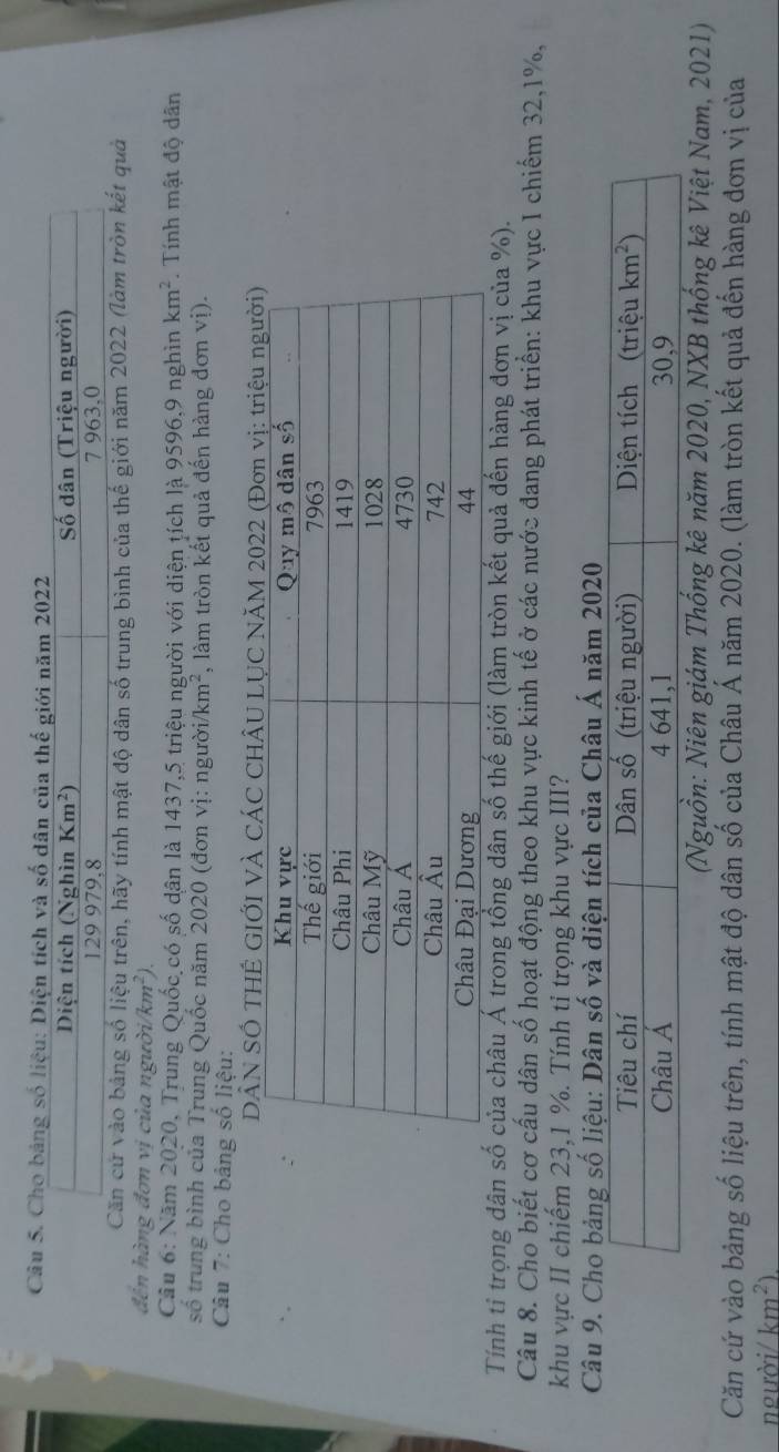 Cho bảng số liệu: Diện tích và số dân của thế giới năm 2022
Diện tích (Nghìn Km^2) Số dân (Triệu người)
129 979,8 7 963,0
Căn cứ vào bảng số liệu trên, hãy tính mật độ dân số trung bình của thế giới năm 2022 (làm tròn kết quả
đến hàng đơn vị của người /km^2)
Câu 6: Năm 2020, Trung Quốc có số dân là 1437,5 triệu người với diện tích là 9596,9 nghìn km^2. Tính mật độ dân
số trung bình của Trung Quốc năm 2020 (đơn vị: người km^2 , làm tròn kết quả đến hàng đơn vị).
Câu 7: Cho bảng số liệu:
DẢN SÓ THÊ GIỚI VÀ CÁC CHÂU LỤC NĂM 2022 (Đơn vị: ệu người)
Tính tỉ trọng dân số của châu Á trong tổng dân số thế giới (làm tròn kết quả đến hàng đơn vị của %).
Câu 8. Cho biết cơ cấu dân số hoạt động theo khu vực kinh tế ở các nước đang phát triển: khu vực I chiếm 32,1%,
khu vực II chiếm 23,1 %. Tính ti trọng khu vực III?
Câu
(Nguồn: Niên giám Thống kê năm 2020, NXB thống kê Việt Nam, 2021)
Căn cứ vào bảng số liệu trên, tính mật độ dân số của Châu Á năm 2020. (làm tròn kết quả đến hàng đơn vị của
người/ km^2).