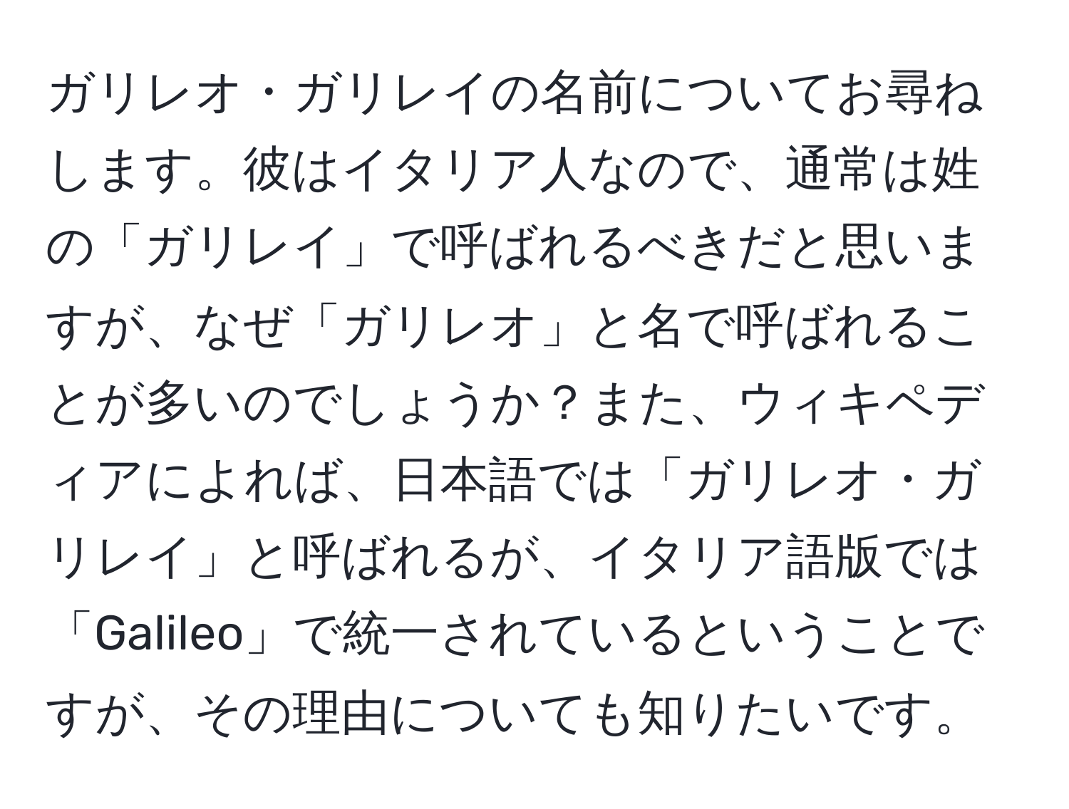 ガリレオ・ガリレイの名前についてお尋ねします。彼はイタリア人なので、通常は姓の「ガリレイ」で呼ばれるべきだと思いますが、なぜ「ガリレオ」と名で呼ばれることが多いのでしょうか？また、ウィキペディアによれば、日本語では「ガリレオ・ガリレイ」と呼ばれるが、イタリア語版では「Galileo」で統一されているということですが、その理由についても知りたいです。