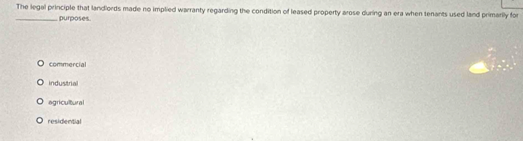 The legal principle that landlords made no implied warranty regarding the condition of leased property arose during an era when tenants used land primarily for
_purposes.
commercial
industrial
agricultural
residential