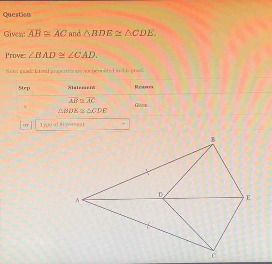 Question 
Given: overline AB≌ overline AC and △ BDE≌ △ CDE. 
Prove: ∠ BAD≌ ∠ CAD. 
Note: quadrilateral properties are not permitted in this proof. 
Step Statement Reason
overline AB≌ overline AC
1 
Given
△ BDE≌ △ CDE
try Type of Statement