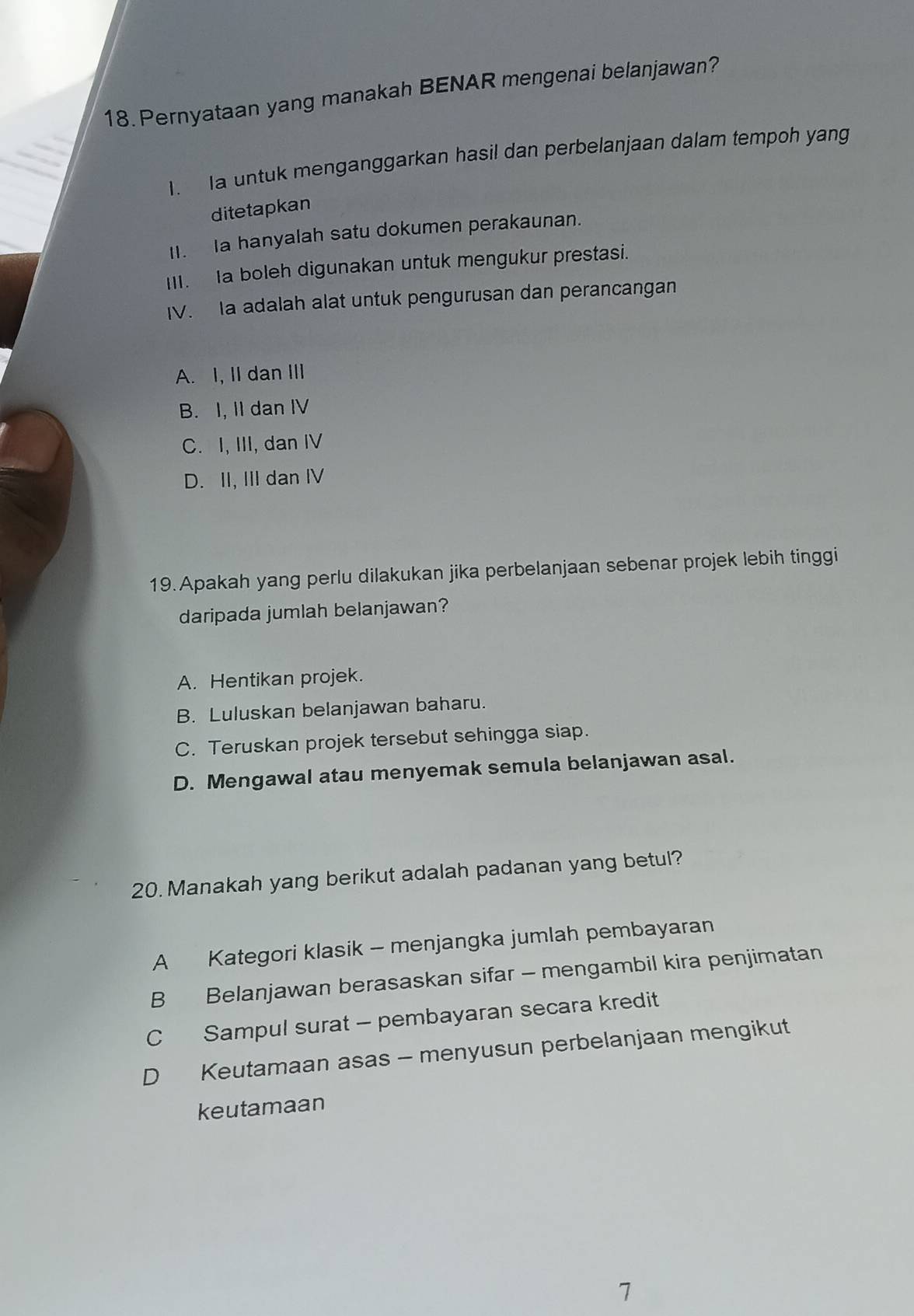 Pernyataan yang manakah BENAR mengenai belanjawan?
I. Ia untuk menganggarkan hasil dan perbelanjaan dalam tempoh yang
ditetapkan
I. Ia hanyalah satu dokumen perakaunan.
III. a boleh digunakan untuk mengukur prestasi.
IV. Ia adalah alat untuk pengurusan dan perancangan
A. I, II dan III
B. I, II dan IV
C. I, III, dan IV
D. II, III dan IV
19. Apakah yang perlu dilakukan jika perbelanjaan sebenar projek lebih tinggi
daripada jumlah belanjawan?
A. Hentikan projek.
B. Luluskan belanjawan baharu.
C. Teruskan projek tersebut sehingga siap.
D. Mengawal atau menyemak semula belanjawan asal.
20. Manakah yang berikut adalah padanan yang betul?
A Kategori klasik - menjangka jumlah pembayaran
B Belanjawan berasaskan sifar - mengambil kira penjimatan
C Sampul surat - pembayaran secara kredit
D Keutamaan asas - menyusun perbelanjaan mengikut
keutamaan
7