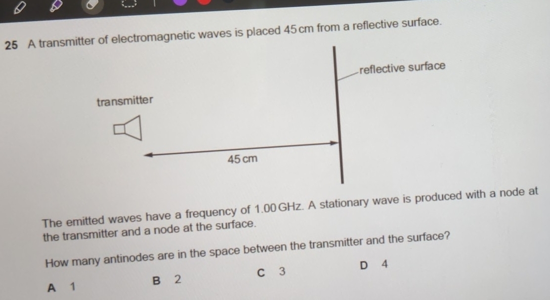 A tranmagnetic waves is placed 45 cm from a reflective surface.
The emitted waves have a frequency of 1.00 GHz. A stationary wave is produced with a node at
the transmitter and a node at the surface.
How many antinodes are in the space between the transmitter and the surface?
B 2 C 3 D 4
A 1