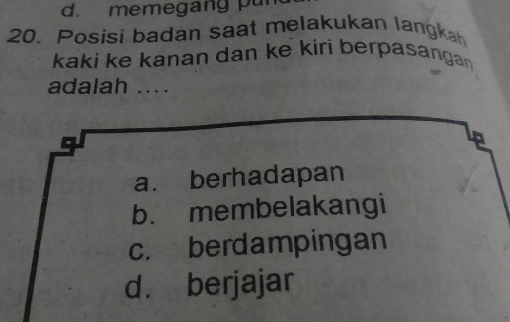 d. memegang pun
20. Posisi badan saat melakukan langkah
kaki ke kanan dan ke kiri berpasanga 
adalah ....
a. berhadapan
b. membelakangi
c. berdampingan
d. berjajar