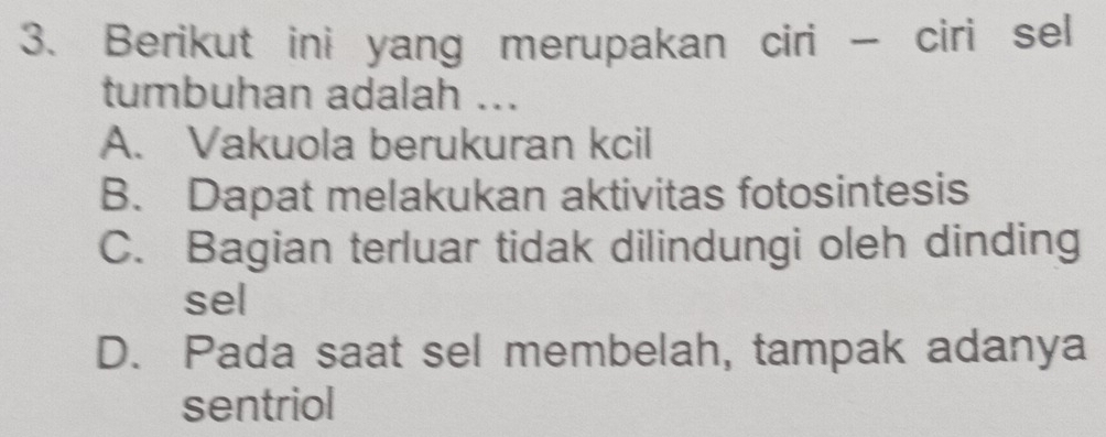 Berikut ini yang merupakan ciri - ciri sel
tumbuhan adalah ...
A. Vakuola berukuran kcil
B. Dapat melakukan aktivitas fotosintesis
C. Bagian terluar tidak dilindungi oleh dinding
sel
D. Pada saat sel membelah, tampak adanya
sentriol