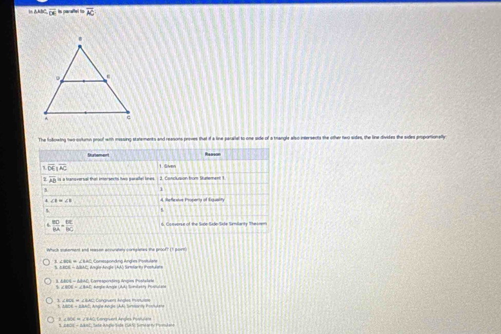 In △ABC, overline DE is paraltel to overline AC
The following two-column proof with missing statements and reasons proves that if a line parallel to one side of a trangle also intersects the other two sides, the line divides the sides proportionally:
Statement Reason
1. overline DEparallel overline AC 1. Given
2 overline AB is a transversal that intersects two parallel lines 2. Conclusion from Statement 1
3
1
4 ∠ B=∠ B 4. Reflexive Property of Equality
5
5
6  BD/BA = BE/BC  6. Converse of the Side-Side-Side Similanity Theorem
Which statement and reasen accurately completes the proof? (1 point)
3. ∠ BDE=∠ BAC Corresponding Angles Postulate
5 △ BCEsim △ BAC, AngleAnde(AA) Simmilarity Postuliate
3 △ BOEsim △ BAC Carresponding Angles Postulate
5 ∠ BDE=∠ BAC Angle-Angle (AA) Similanty Postulate
1 ∠ BDE=∠ BAC Congruent Angles Postulase
△ BDEsim △ BAC Angle Angle (AA) Simmarty Postulate
3 ∠ BDE=∠ BAC Congruert Angles Postulate
△ BOE=△ BAC Side-Angle-Side (SAS) Simearcy Posulate