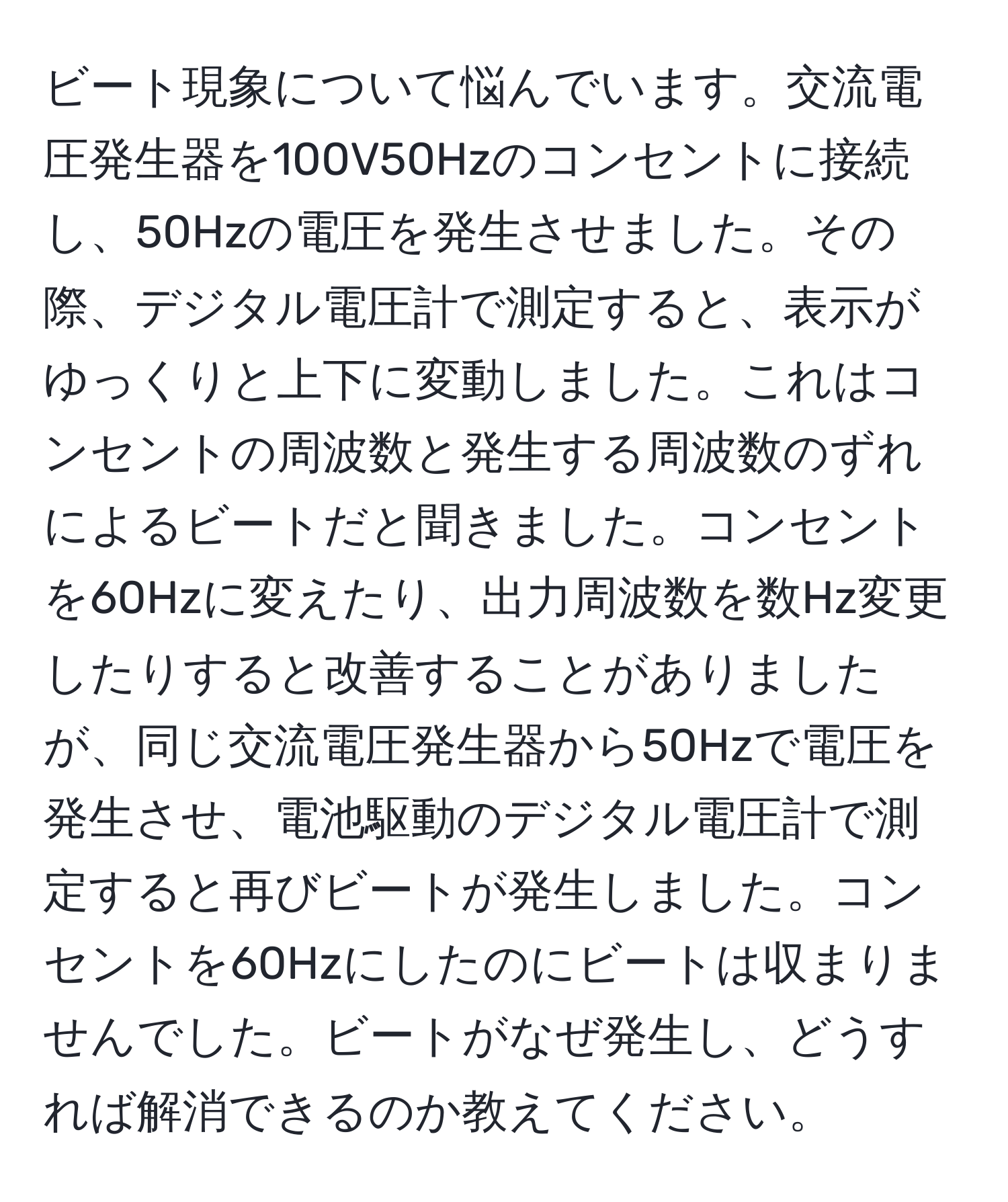 ビート現象について悩んでいます。交流電圧発生器を100V50Hzのコンセントに接続し、50Hzの電圧を発生させました。その際、デジタル電圧計で測定すると、表示がゆっくりと上下に変動しました。これはコンセントの周波数と発生する周波数のずれによるビートだと聞きました。コンセントを60Hzに変えたり、出力周波数を数Hz変更したりすると改善することがありましたが、同じ交流電圧発生器から50Hzで電圧を発生させ、電池駆動のデジタル電圧計で測定すると再びビートが発生しました。コンセントを60Hzにしたのにビートは収まりませんでした。ビートがなぜ発生し、どうすれば解消できるのか教えてください。