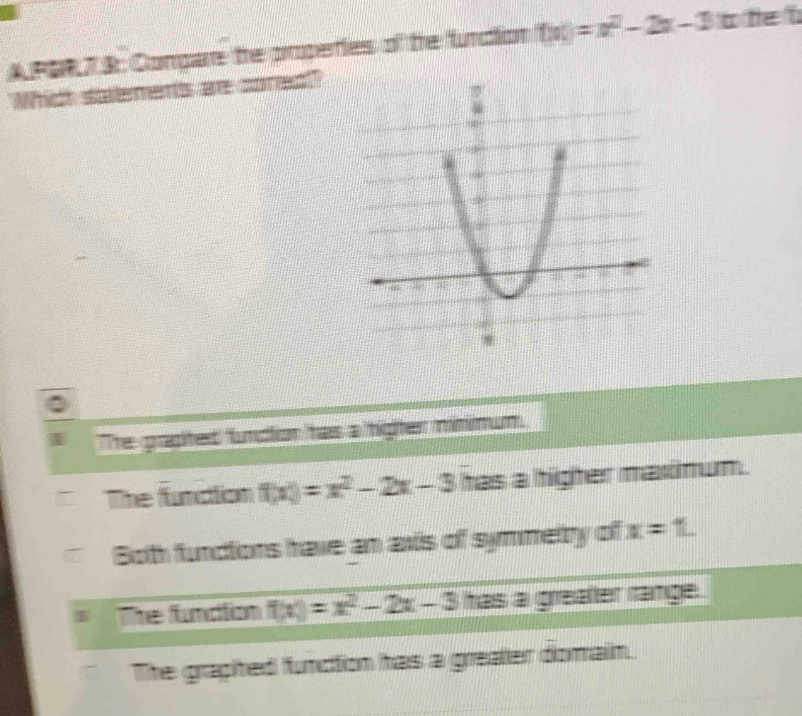 A PSR 7 & Conpare he poperties of he funcion f(x)=x^2-2x-3 b fe t
Which salements ar cored?
The grapited funcion tas a tigter minimum.
The function f(x)=x^2-2x-3 has a higher maxinum.
Both fundions have an axis of symmetry of x=1
1 The fundtion f(x)=x^2-2x-3 has a grealler range .
The graphed function has a greater dorain.