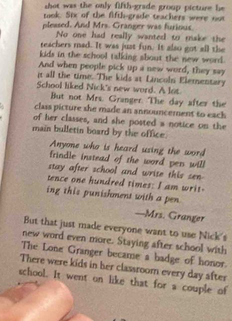 shot was the only fifth-grade group picture be 
took. Six of the Afth-grade teachers were not 
pleased. And Mrs. Granger was furious. 
No one had really wanted to make the 
teachers mad. It was just fun. It also got all the 
kids in the school talking sbout the new word. 
And when people pick up a new word, they say 
it all the time. The kids at Lincoln Elementary 
School liked Nick's new word. A lot 
But not Mrs. Granger. The day after the 
class picture she made an announcement to eack 
of her classes, and she posted a notice on the 
main bulletin board by the office. 
Anyone who is heard using the word 
frindle instead of the word pen will 
stay after school and write this sen 
tence one hundred times: I am writ. 
ing this punishment with a pen 
—Mrs. Granger 
But that just made everyone want to use Nick's 
new word even more. Staying after school with 
The Lone Granger became a badge of honor. 
There were kids in her classroom every day after 
school. It went on like that for a couple of
