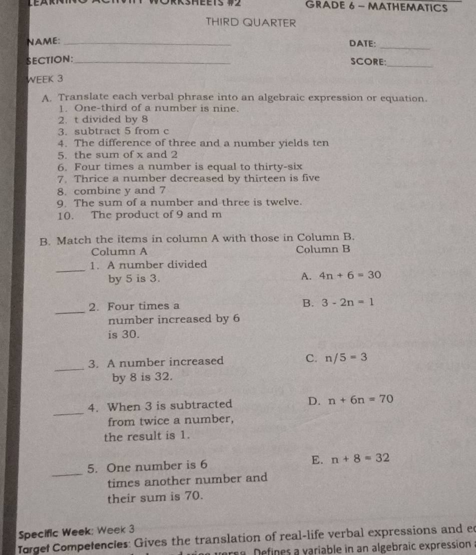 DRKSHeets # GRADE 6 - MATHEMATICS
THIRD QUARTER
NAME: _DATE:
_
SECTION:_ SCORE:_
WEEK 3
A. Translate each verbal phrase into an algebraic expression or equation.
1. One-third of a number is nine.
2. t divided by 8
3. subtract 5 from c
4. The difference of three and a number yields ten
5. the sum of x and 2
6. Four times a number is equal to thirty-six
7. Thrice a number decreased by thirteen is five
8. combine y and 7
9. The sum of a number and three is twelve.
10. The product of 9 and m
B. Match the items in column A with those in Column B.
Column A Column B
_
1. A number divided
by 5 is 3. A. 4n+6=30
_
2. Four times a
B. 3-2n=1
number increased by 6
is 30.
_
3. A number increased C. n/5=3
by 8 is 32.
_
4. When 3 is subtracted D. n+6n=70
from twice a number,
the result is 1.
_
5. One number is 6 E. n+8=32
times another number and
their sum is 70.
Specific Week: Week 3
Torget Competencies: Gives the translation of real-life verbal expressions and ed
verea. Defines a variable in an algebraic expression a