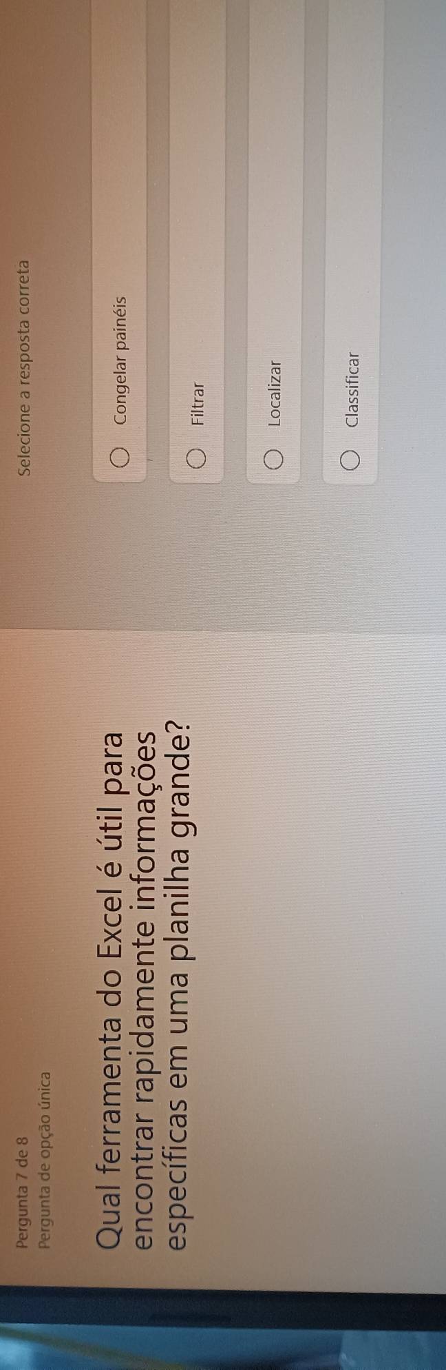 Pergunta 7 de 8 Selecione a resposta correta 
Pergunta de opção única 
Qual ferramenta do Excel é útil para 
Congelar painéis 
encontrar rapidamente informações 
específicas em uma planilha grande? 
Filtrar 
Localizar 
Classificar