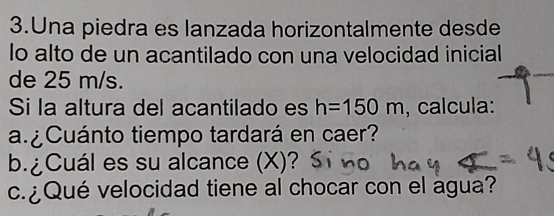 Una piedra es lanzada horizontalmente desde 
lo alto de un acantilado con una velocidad inicial 
de 25 m/s. 
Si la altura del acantilado es h=150m , calcula: 
a. Cuánto tiempo tardará en caer? 
b.¿Cuál es su alcance (X)? 
c. ¿Qué velocidad tiene al chocar con el agua?