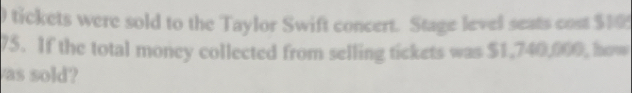 tickets were sold to the Taylor Swift concert. Stage level seats cost $10
75. If the total money collected from selling tickets was $1,740,000, how 
as sold?