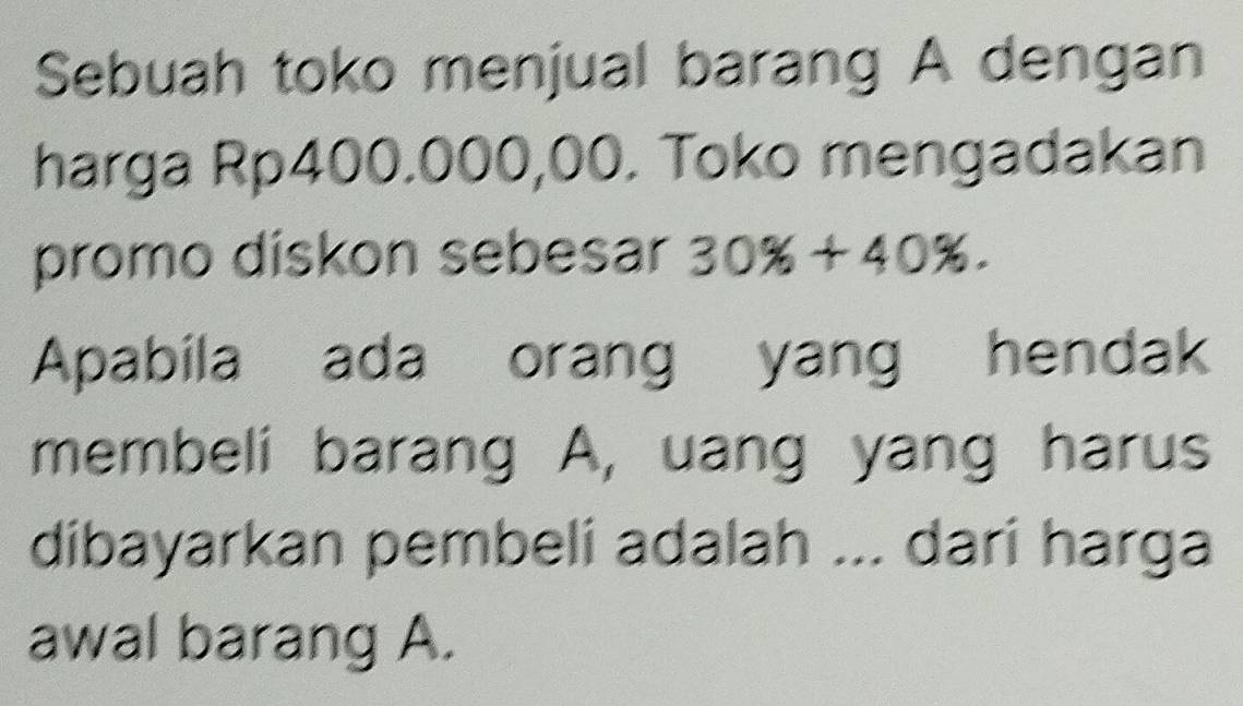 Sebuah toko menjual barang A dengan 
harga Rp400.000,00. Toko mengadakan 
promo diskon sebesar 30% +40%. 
Apabila ada orang yang hendak 
membeli barang A, uang yang harus 
dibayarkan pembeli adalah ... dari harga 
awal barang A.