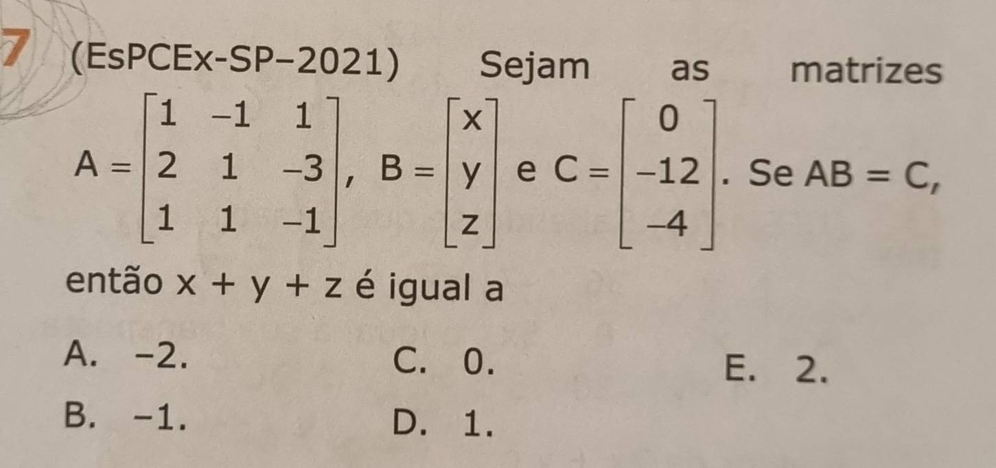 7 (EsPCEx-SP-2021) Sejam matrizes
as
A=beginbmatrix 1&-1&1 2&1&-3 1&1&-1endbmatrix , B=beginbmatrix x y zendbmatrix e C=beginbmatrix 0 -12 -4endbmatrix. Se AB=C, 
então x+y+z é igual a
A. -2. C. 0.
E. 2.
B. -1. D. 1.