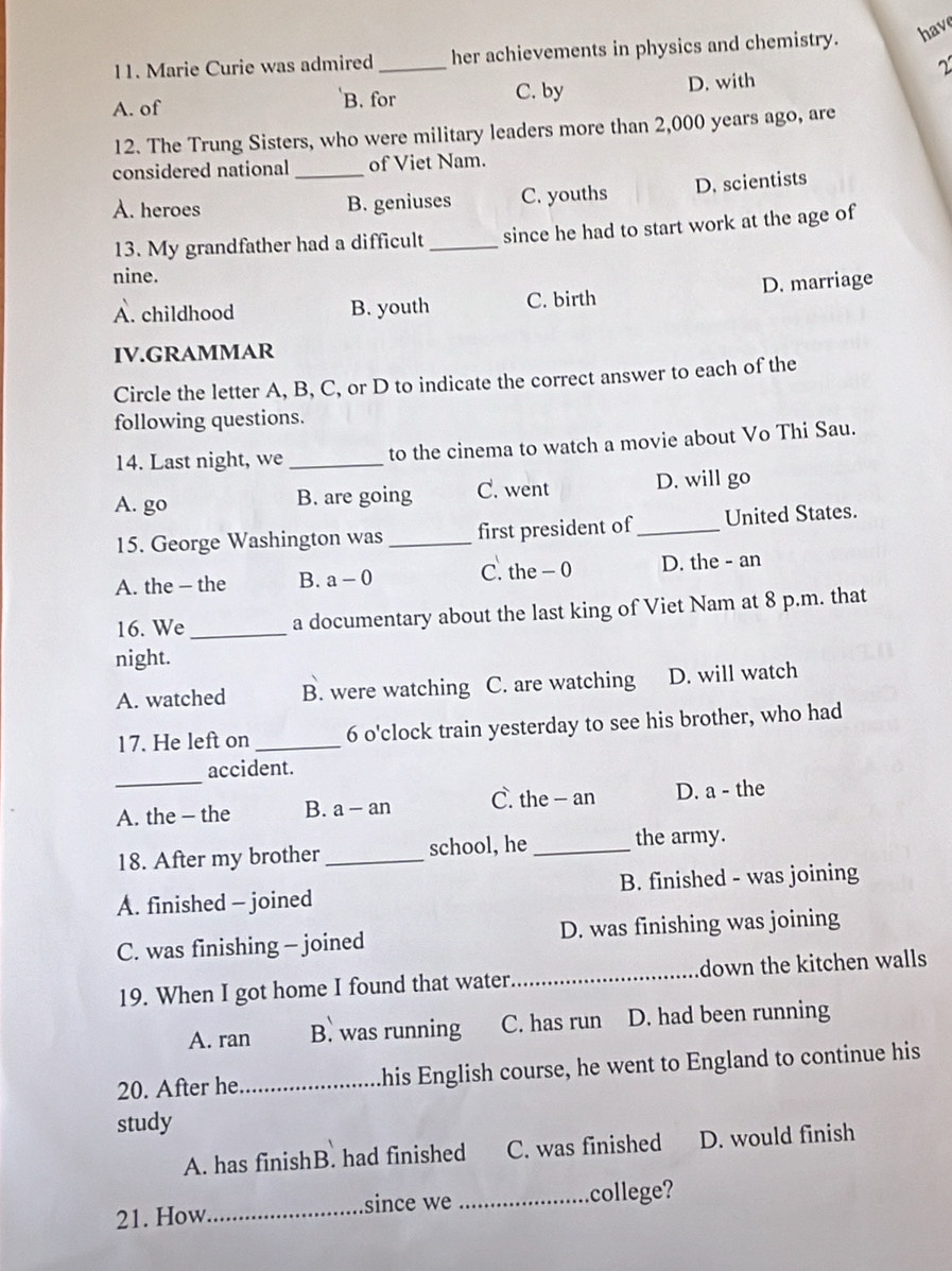 have
11. Marie Curie was admired _her achievements in physics and chemistry.
2
A. of B. for C. by D. with
12. The Trung Sisters, who were military leaders more than 2,000 years ago, are
considered national _of Viet Nam.
A. heroes B. geniuses C. youths D. scientists
13. My grandfather had a difficult _since he had to start work at the age of
nine.
A. childhood B. youth C. birth D. marriage
IV.GRAMMAR
Circle the letter A, B, C, or D to indicate the correct answer to each of the
following questions.
14. Last night, we _to the cinema to watch a movie about Vo Thi Sau.
A. go B. are going C. went D. will go
15. George Washington was _first president of _United States.
A. the - the B. a-0 C. the - 0 D. the - an
16. We _a documentary about the last king of Viet Nam at 8 p.m. that
night.
A. watched B. were watching C. are watching D. will watch
17. He left on _6 o'clock train yesterday to see his brother, who had
_
accident.
A. the - the B. a - an C. the - an D. a - the
18. After my brother_ school, he _the army.
A. finished - joined B. finished - was joining
C. was finishing - joined D. was finishing was joining
19. When I got home I found that water._ down the kitchen walls
A. ran B. was running C. has run D. had been running
20. After he _his English course, he went to England to continue his
study
A. has finishB. had finished C. was finished D. would finish
21. How since we _college?