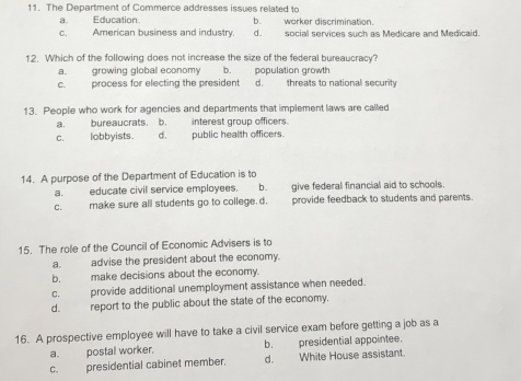 The Department of Commerce addresses issues related to
a. Education. b. worker discrimination.
c. American business and industry d. social services such as Medicare and Medicaid.
12. Which of the following does not increase the size of the federal bureaucracy?
a. growing global economy b. population growth
c. process for electing the president d. threats to national security
13. People who work for agencies and departments that implement laws are called
a. bureaucrats. b. interest group officers.
c. lobbyists. d. public health officers.
14. A purpose of the Department of Education is to
a. educate civil service employees. b. give federal financial aid to schools.
c. make sure all students go to college. d. provide feedback to students and parents.
15. The role of the Council of Economic Advisers is to
a. advise the president about the economy.
b. make decisions about the economy.
c. provide additional unemployment assistance when needed.
d. report to the public about the state of the economy.
16. A prospective employee will have to take a civil service exam before getting a job as a
a. postal worker. b. presidential appointee.
c. presidential cabinet member. d. White House assistant.