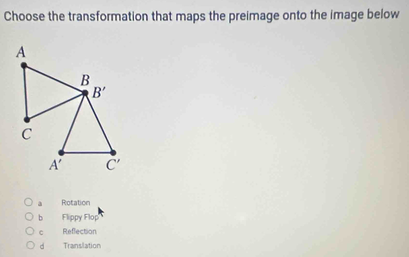 Choose the transformation that maps the preimage onto the image below
a Rotation
b Flippy Flop
C Reflection
d Translation