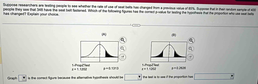 Suppose researchers are testing people to see whether the rate of use of seat belts has changed from a previous value of 85%. Suppose that in their random sample of 400
people they see that 348 have the seat belt fastened. Which of the following figures has the correct p -value for testing the hypothesis that the proportion who use seat belts
has changed? Explain your choice.
(A) (B)
1-PropZTest 1-PropZTest
z=1.1202 p=0.1313 z=1.1202 p=0.2626
Graph Y is the correct figure because the alternative hypothesis should be □ the test is to see if the proportion has □