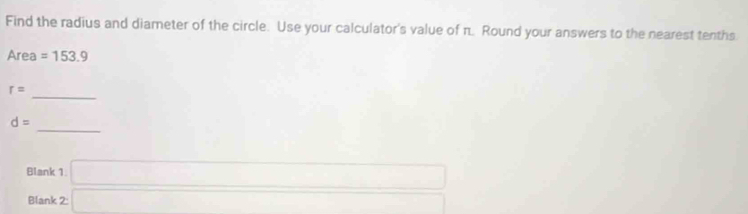 Find the radius and diameter of the circle. Use your calculator's value of π. Round your answers to the nearest tenths 
Area =153.9
r=
_ 
_
d=
Blank 1. □ 
Blank 2:□