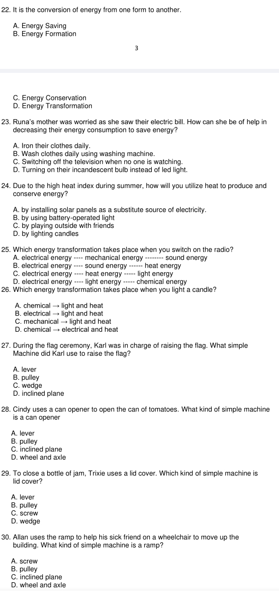 It is the conversion of energy from one form to another.
A. Energy Saving
B. Energy Formation
3
C. Energy Conservation
D. Energy Transformation
23. Runa's mother was worried as she saw their electric bill. How can she be of help in
decreasing their energy consumption to save energy?
A. Iron their clothes daily.
B. Wash clothes daily using washing machine.
C. Switching off the television when no one is watching.
D. Turning on their incandescent bulb instead of led light.
24. Due to the high heat index during summer, how will you utilize heat to produce and
conserve energy?
A. by installing solar panels as a substitute source of electricity.
B. by using battery-operated light
C. by playing outside with friends
D. by lighting candles
25. Which energy transformation takes place when you switch on the radio?
A. electrical energy ---- mechanical energy -------- sound energy
B. electrical energy ---- sound energy ------ heat energy
C. electrical energy ---- heat energy ----- light energy
D. electrical energy ---- light energy ----- chemical energy
26. Which energy transformation takes place when you light a candle?
A. chemical → light and heat
B. electrical → light and heat
C. mechanical → light and heat
D. chemical → electrical and heat
27. During the flag ceremony, Karl was in charge of raising the flag. What simple
Machine did Karl use to raise the flag?
A. lever
B. pulley
C. wedge
D. inclined plane
28. Cindy uses a can opener to open the can of tomatoes. What kind of simple machine
is a can opener
A. lever
B. pulley
C. inclined plane
D. wheel and axle
29. To close a bottle of jam, Trixie uses a lid cover. Which kind of simple machine is
lid cover?
A. lever
B. pulley
C. screw
D. wedge
30. Allan uses the ramp to help his sick friend on a wheelchair to move up the
building. What kind of simple machine is a ramp?
A. screw
B. pulley
C. inclined plane
D. wheel and axle