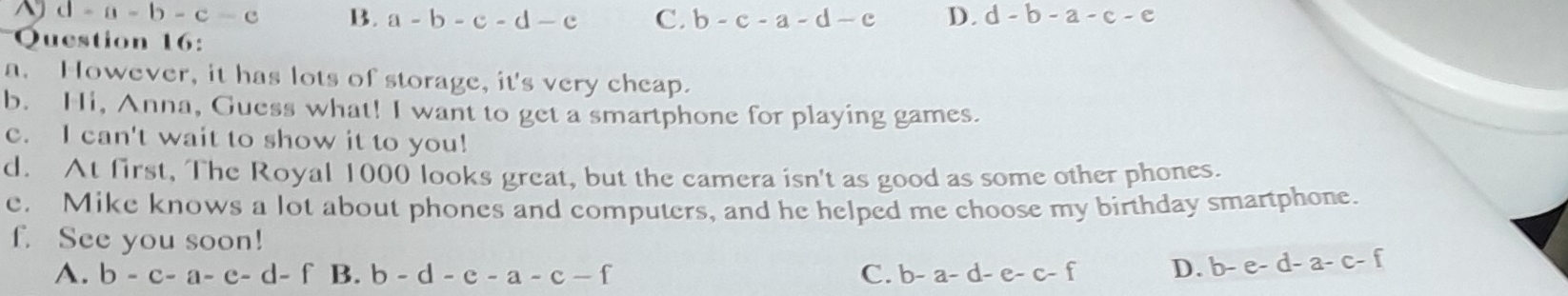 ^ d=a-b-c-c B. a-b-c-d-c C. b-c-a-d-e D. d-b-a-c-e
Question 16:
a. However, it has lots of storage, it's very cheap.
b. Hi, Anna, Guess what! I want to get a smartphone for playing games.
c. I can't wait to show it to you!
d. At first, The Royal 1000 looks great, but the camera isn't as good as some other phones.
e. Mike knows a lot about phones and computers, and he helped me choose my birthday smartphone.
f. See you soon!
A. b-c-a-e-d-f B. b-d-e-a-c-f C. b-a-d-e-c-f D. b-e-d-a-c-f