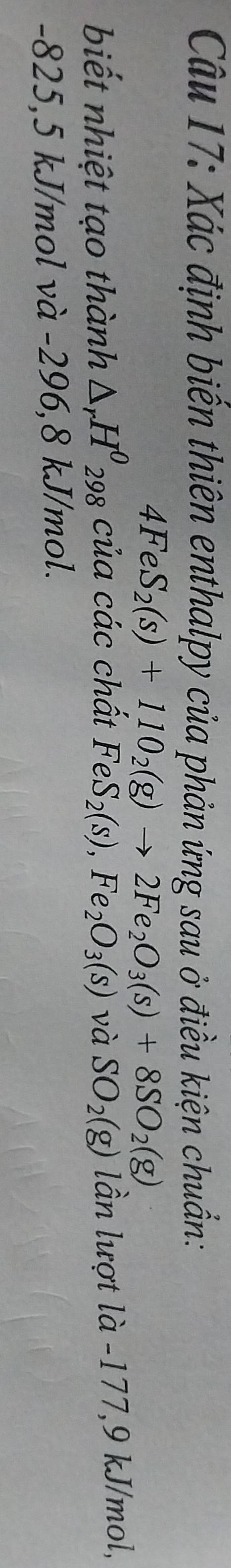 Xác định biển thiên enthalpy của phản ứng sau ở điều kiện chuẩn:
4FeS_2(s)+110_2(g)to 2Fe_2O_3(s)+8SO_2(g)
biết nhiệt tạo thành △ _rH^0_298 của các chất FeS_2(s),Fe_2O_3(s) và SO_2(g) lần lượt là -177, 9 kJ/mol,
-825,5 kJ/mol và -296,8 kJ/mol.