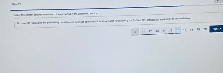 of 20 
Select the correct answer from the choices provided in the underlined section. 
Gross profit represents the profitability from the core business operations. It is a key metric for assessing the forecast for / efficiency of production or service delivery
4 11 12 13 14 15 16 17 18 19 20 Ngxt