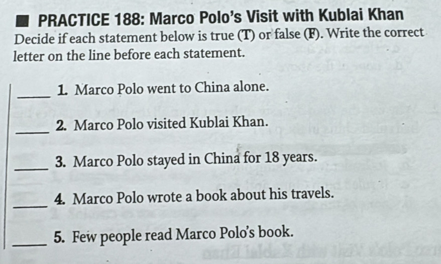 PRACTICE 188: Marco Polo's Visit with Kublai Khan 
Decide if each statement below is true (T) or false (F). Write the correct 
letter on the line before each statement. 
_ 
1. Marco Polo went to China alone. 
_ 
2. Marco Polo visited Kublai Khan. 
_3. Marco Polo stayed in China for 18 years. 
_ 
4. Marco Polo wrote a book about his travels. 
_5. Few people read Marco Polo’s book.