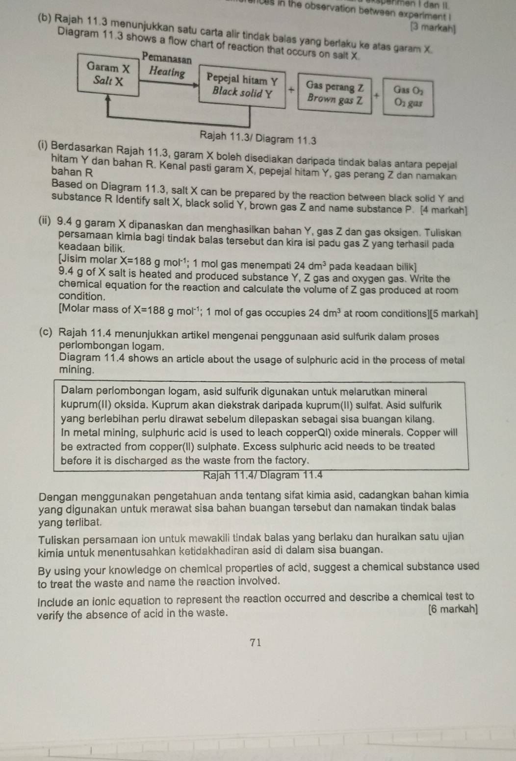 spanmen I dan II.
ces in the observation between experiment !
[3 markah]
(b) Rajah 11.3 menunjukkan satu carta alir tindak balas yang berlaku ke atas garam X.
Diagram 11.3 shows a flow chart of reaction that occurs on sait X.
Pemanasan
Garam X Heating Pepejal hitam Y Gas perang Z Gas O_2
Salt X Black solid Y x Brown gas Z +
Orgas
Rajah 11.3/ Diagram 11.3
(i) Berdasarkan Rajah 11.3, garam X boleh disediakan daripada tindak balas antara pepejal
hitam Y dan bahan R. Kenal pasti garam X, pepejal hitam Y, gas perang Z dan namakan
bahan R
Based on Diagram 11.3, salt X can be prepared by the reaction between black solid Y and
substance R Identify salt X, black solid Y, brown gas Z and name substance P. [4 markah]
(ii) 9.4 g garam X dipanaskan dan menghasilkan bahan Y, gas Z dan gas oksigen. Tuliskan
persamaan kimia bagi tindak balas tersebut dan kira isi padu gas Z yang terhasil pada
keadaan bilik.
[Jisim molar X=188g mol¹; 1 mol gas menempati 24dm^3 pada keadaan bilik]
9.4 g of X salt is heated and produced substance Y, Z gas and oxygen gas. Write the
chemical equation for the reaction and calculate the volume of Z gas produced at room
condition.
[Molar mass of X=188 g mol ¹; 1 mol of gas occupies 24dm^3 at room conditions][5 markah]
(c) Rajah 11.4 menunjukkan artikel mengenai penggunaan asid sulfurik dalam proses
perlombongan logam.
Diagram 11.4 shows an article about the usage of sulphuric acid in the process of metal
mining.
Dalam perlombongan logam, asid sulfurik digunakan untuk melarutkan mineral
kuprum(II) oksida. Kuprum akan diekstrak daripada kuprum(II) sulfat. Asid sulfurik
yang berlebihan perlu dirawat sebelum dilepaskan sebagai sisa buangan kilang.
In metal mining, sulphuric acid is used to leach copperQI) oxide minerals. Copper will
be extracted from copper(II) sulphate. Excess sulphuric acid needs to be treated
before it is discharged as the waste from the factory.
Rajah 11.4/ Dlagram 11.4
Dengan menggunakan pengetahuan anda tentang sifat kimia asid, cadangkan bahan kimia
yang digunakan untuk merawat sisa bahan buangan tersebut dan namakan tindak balas
yang terlibat.
Tuliskan persamaan ion untuk mewakili tindak balas yang berlaku dan huraikan satu ujian
kimia untuk menentusahkan ketidakhadiran asid di dalam sisa buangan.
By using your knowledge on chemical properties of acid, suggest a chemical substance used
to treat the waste and name the reaction involved.
Include an ionic equation to represent the reaction occurred and describe a chemical test to
verify the absence of acid in the waste.
[6 markah]
71