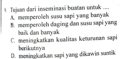 Tujuan dari inseminasi buatan untuk ....
A. memperoleh susu sapi yang banyak
B. memperoleh daging dan susu sapi yang
baik dan banyak
C. meningkatkan kualitas keturunan sapi
berikutnya
D. meningkatkan sapi yang dikawin suntik