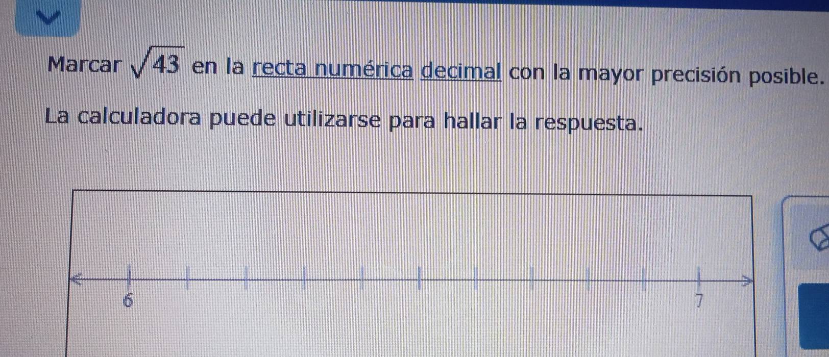 Marcar sqrt(43) en la recta numérica decimal con la mayor precisión posible. 
La calculadora puede utilizarse para hallar la respuesta.