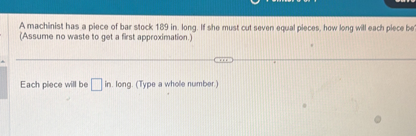 A machinist has a piece of bar stock 189 in. long. If she must cut seven equal pieces, how long will each piece be 
(Assume no waste to get a first approximation.) 
Each piece will be □ in. long. (Type a whole number.)