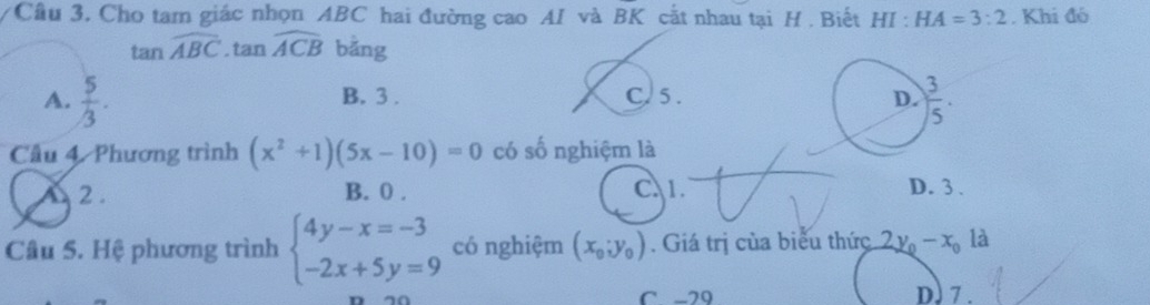 Cầu 3. Cho tam giác nhọn ABC hai đường cao AI và BK cắt nhau tại H . Biết HI:HA=3:2. Khi đó
tan widehat ABC.tan widehat ACB bằng
A.  5/3 . B. 3 . C. 5 . 
Cầu 4. Phương trình (x^2+1)(5x-10)=0 có số nghiệm là
2. B. 0 . C 1. D. 3 .
Câu 5. Hệ phương trình beginarrayl 4y-x=-3 -2x+5y=9endarray. có nghiệm (x_0;y_0). Giá trị của biểu thức 2y_0-x_0 là
C -29 D. 7 .