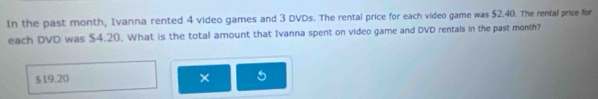 In the past month, Ivanna rented 4 video games and 3 DVDs. The rental price for each video game was $2.40. The rental price for 
each DVD was $4.20. What is the total amount that Ivanna spent on video game and DVD rentals in the past month?
$19.20 × 5