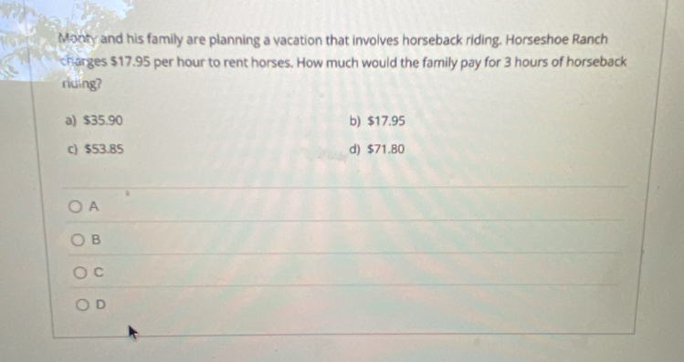 Monty and his family are planning a vacation that involves horseback riding. Horseshoe Ranch
charges $17.95 per hour to rent horses. How much would the family pay for 3 hours of horseback
riuing?
a) $35.90 b) $17.95
c) $53.85 d) $71.80
A
B
C
D