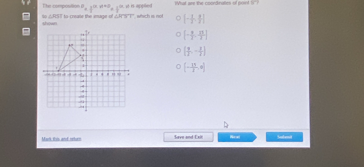 The composition D_0. 3/2 (x,y)oD_0. 1/2 (x,y) is applied What are the coordinates of point S '?
to △ RST to create the image of △ R°ST , which is not [- 3/2 , 9/2 ]
shown
[- 9/2 , 15/2 ]
( 9/2 ,- 3/2 )
[- 15/2 ,0]
Mark this and return Save and Exit Next Submit