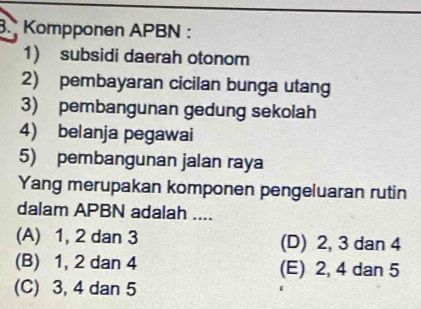 Kompponen APBN :
1) subsidi daerah otonom
2) pembayaran cicilan bunga utang
3) pembangunan gedung sekolah
4) belanja pegawai
5) pembangunan jalan raya
Yang merupakan komponen pengeluaran rutin
dalam APBN adalah ....
(A) 1, 2 dan 3 (D) 2, 3 dan 4
(B) 1, 2 dan 4 (E) 2, 4 dan 5
(C) 3, 4 dan 5