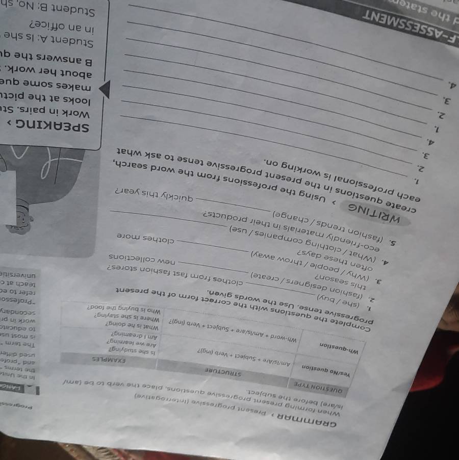 GRAMMAR > Present progressi 
Progress 
is/are) 
When forming pre In the Unit the terms 
lAtg 
and "profe 
The term" 
used diffe 
is most us 
to educat 
work in pr 
secondary 
of the present 
given. 
"Professo 
refer to ec 
ashion designers / create) 
teach at c 
this season? 
universitie 
clothes from fast fashion stores? 
3. (Why / people / throw away)_ 
often these days? 
new collections 
4.(What / clothing companies / use) 
clothes more 
eco-friendly materials in their products? 
5.(fashion trends / change)_ 
quickly this year ? 
_ 
_ 
WRITING > Using the professions from the word search 
1. 
each professional is working on 
create questions in the present progressive tense to ask what 
2. 
3. 
4. 
1. 
_SPEAKING > 
2. 
_Work in pairs. St 
3. _looks at the pict 
_ 
4. 
_ 
_ 
makes some que 
about her work. 
B answers the q 
Student A: Is she 
in an office? 
F-ASSESSMENT 
d the staten 
Student B: No, sh