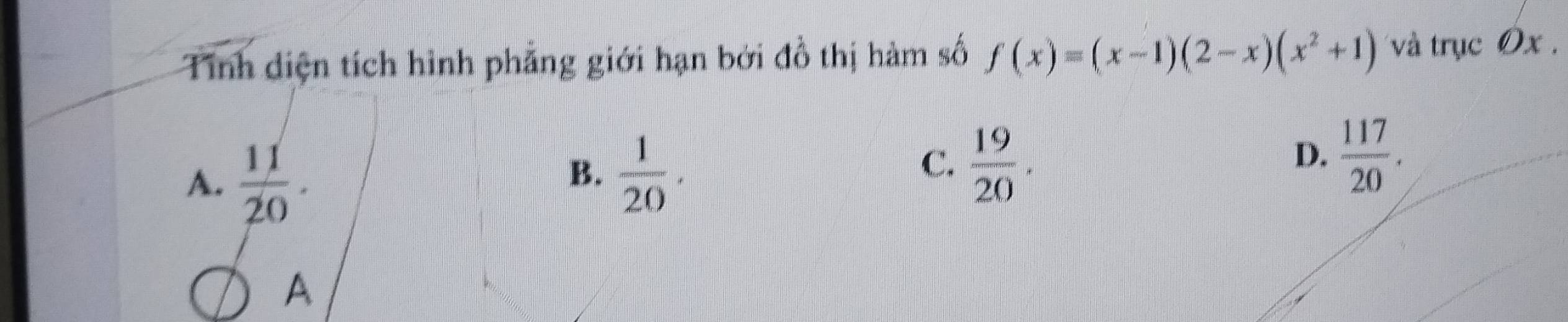 Tính diện tích hình phẳng giới hạn bởi đồ thị hàm số f(x)=(x-1)(2-x)(x^2+1) và trục Ox.
A.  11/20 .
B.  1/20 .
C.  19/20 .
D.  117/20 . 
A