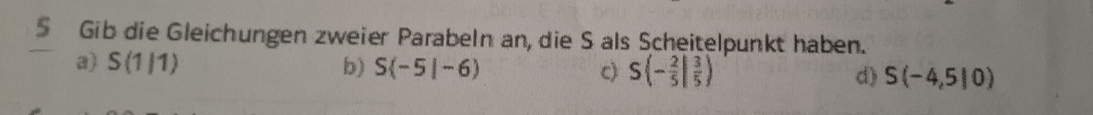 Gib die Gleichungen zweier Parabeln an, die S als Scheitelpunkt haben.
a) S(1/1) b) S(-5|-6) c) S(- 2/5 | 3/5 ) d) S(-4,5|0)