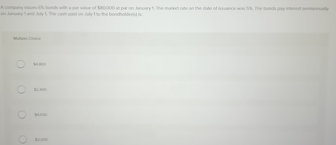 A company issues 6% bonds with a par value of $80,000 at par on January 1. The market rate on the date of issuance was 5%. The bonds pay interest semiannually
on January 1 and July 1. The cash paid on July 1 to the bondholder(s) is:
Multiple Choice
$4.800.
$2,400.
$4,000
$2,000.