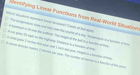 dentifying Linear Functions from Real-World Situation:
Which situations represent linear functions? Check all that apply
The temperature rises and falls over the course of a day. Temperature is a function of time
A baseball is hit into the outfield. The height of the ball is a function of time
A car goes 55 mph on the highway. Distance is a function of time
A child grew 2 inches this year and 1 inch last year. Height is a function of time
A movie director makes 2 movies per year. The number of movies is a function of the years