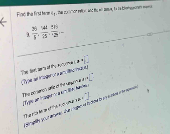 Find the first term a_1 , the common ratio r, and the nth term a_n for the following geometric sequence.
9,  36/5 ,  144/25 ,  576/125 ,... 
The first term of the sequence is a_1=□. 
(Type an integer or a simplified fraction.) 
The common ratio of the sequence is r=□. 
(Type an integer or a simplified fraction.) 
Simplify your answer. Use integers or fractions for any numbers in the expression 
The nth term of the sequence is a_n=□.