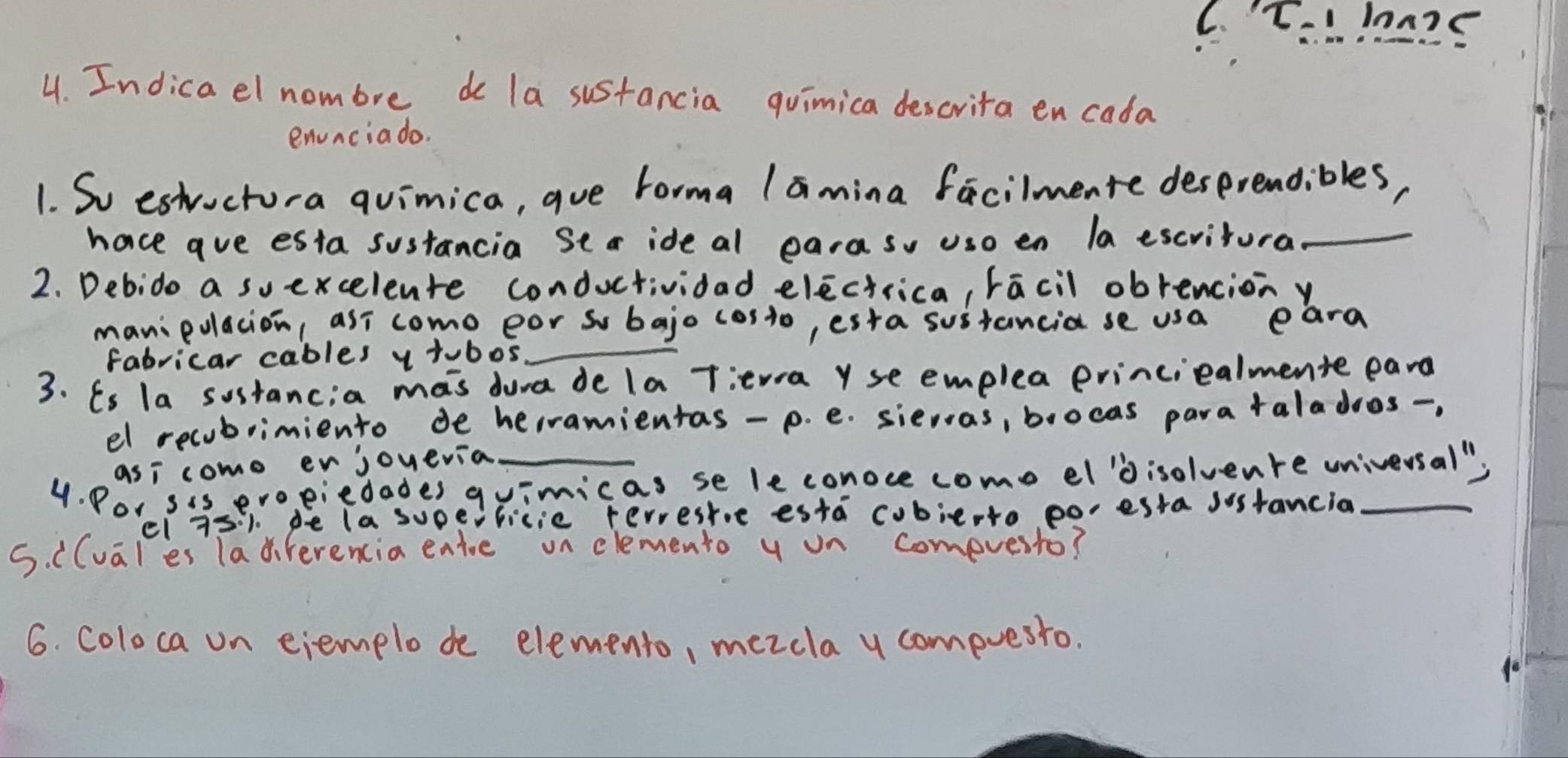 C.T. lon25
4. Indica el nombre do la sustancia quimica descrita en cada
envncia do.
1. So estvuctura qvimica, que Forma lamina facilmente desprendibles,
hace ave esta sustancia Sea ide al earaso uso en la escvitural_
2. Debido a suexcelente conductividad electrica, racil obrenciony
manipolacion, asi come eor so bajo costo, esta sustancia se usa eara
fabricar cables y tubos_
3. Es la sostancia mas dura de la Titwa Y se emplea princiealmente eard
el recubrimiento de herramientas-p. e. sievas, brocas parataladoos-,
asi como er joyevia
4. Por sis evo, eiedades quimicas se le conoce come el'Disolvenre universal"
el 75:1. de (a supeificie rervesre esta cobierto poesta sostancia
5. ((vales Tadiferencia entoe on elemento y on compvesto?
6. coloca on eiemplo de elemento, mezcla y compvesto.