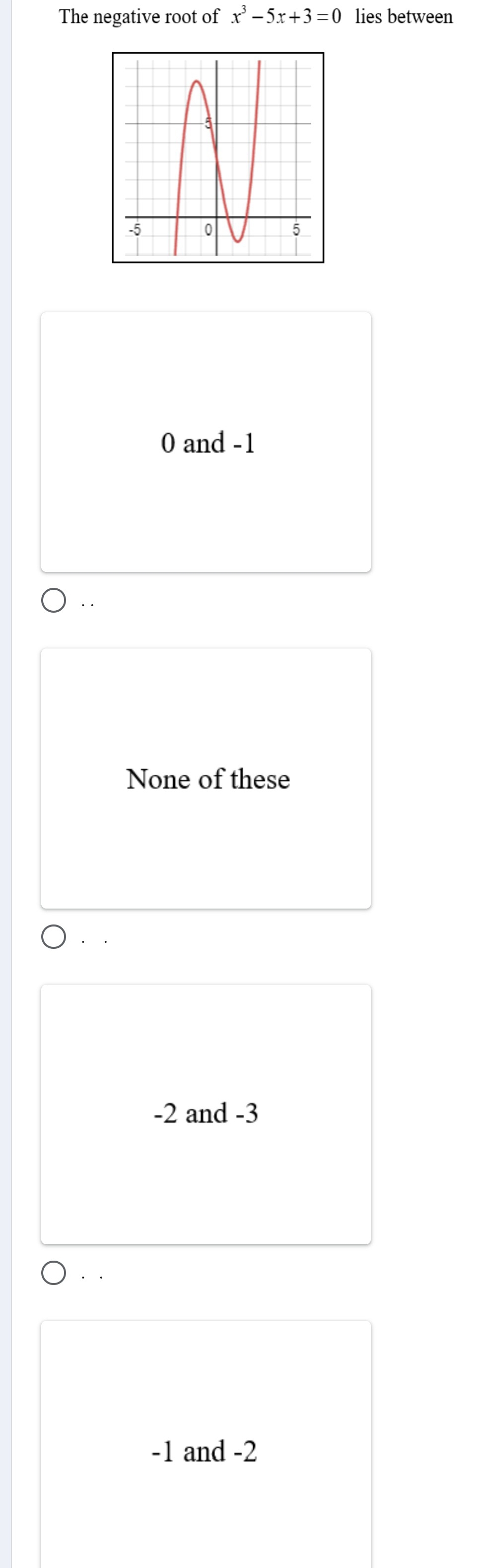 The negative root of x^3-5x+3=0 lies between
0 and -1..
None of these
-2 and -3. .
-1 and -2