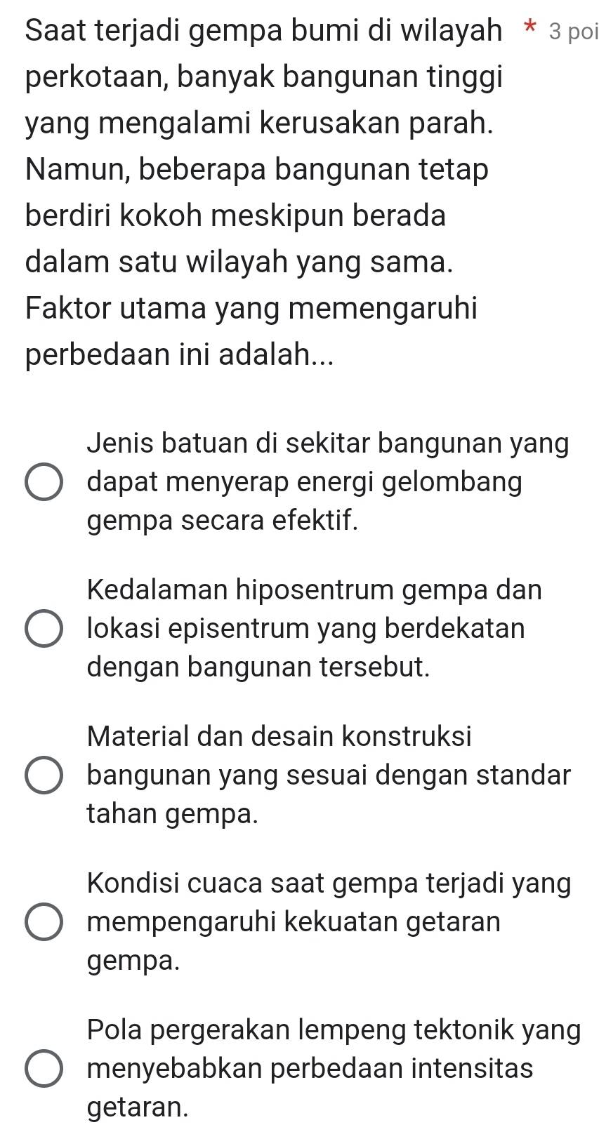 Saat terjadi gempa bumi di wilayah * 3 poi
perkotaan, banyak bangunan tinggi
yang mengalami kerusakan parah.
Namun, beberapa bangunan tetap
berdiri kokoh meskipun berada
dalam satu wilayah yang sama.
Faktor utama yang memengaruhi
perbedaan ini adalah...
Jenis batuan di sekitar bangunan yang
dapat menyerap energi gelombang
gempa secara efektif.
Kedalaman hiposentrum gempa dan
lokasi episentrum yang berdekatan
dengan bangunan tersebut.
Material dan desain konstruksi
bangunan yang sesuai dengan standar
tahan gempa.
Kondisi cuaca saat gempa terjadi yang
mempengaruhi kekuatan getaran
gempa.
Pola pergerakan lempeng tektonik yang
menyebabkan perbedaan intensitas
getaran.