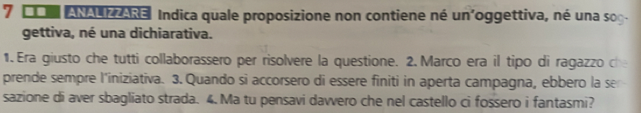 7 0o AN E Indica quale proposizione non contiene né un'oggettiva, né una sog. 
gettiva, né una dichiarativa. 
1.Era giusto che tutti collaborassero per risolvere la questione. 2. Marco era il tipo di ragazzo che 
prende sempre l'iniziativa. 3. Quando si accorsero di essere finiti in aperta campagna, ebbero la se 
sazione di aver sbagliato strada. 4. Ma tu pensavi davvero che nel castello ci fossero i fantasmi?