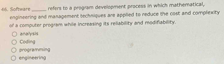 Software _refers to a program development process in which mathematical,
engineering and management techniques are applied to reduce the cost and complexity
of a computer program while increasing its reliability and modifiability.
analysis
Coding
programming
engineering